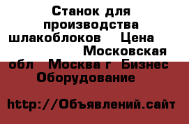 Станок для производства шлакоблоков  › Цена ­ 6 655 299 304 - Московская обл., Москва г. Бизнес » Оборудование   